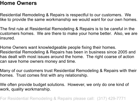 Home Owners Residential Remodeling & Repairs is respectful to our customers.  We like to provide the same workmanship we would want for our own homes.  The first rule at Residential Remodeling & Repairs is to be careful in the customers homes.  We are there to make your home better.  Also, we are insured.  Home Owners want knowledgeable people fixing their homes.  Residential Remodeling & Repairs has been in business since 2005 and has dealt with most issues around the home.  The right coarse of action can save home owners money and time.  Many of our customers trust Residential Remodeling & Repairs with their homes.  Trust comes first with any relationship.  We often provide budget solutions.  However, we only do one kind of work, quality workmanship.  For Residential Remodeling & Repairs please call:  (317) 429-7771